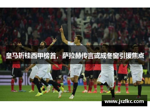 皇马折桂西甲榜首，萨拉赫传言或成冬窗引援焦点