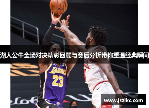 湖人公牛全场对决精彩回顾与赛后分析带你重温经典瞬间