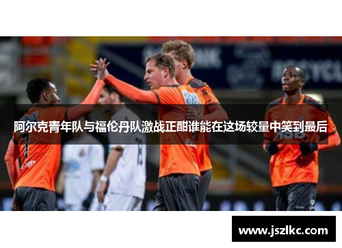 阿尔克青年队与福伦丹队激战正酣谁能在这场较量中笑到最后