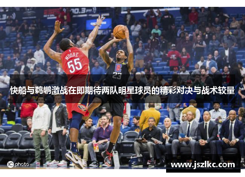 快船与鹈鹕激战在即期待两队明星球员的精彩对决与战术较量