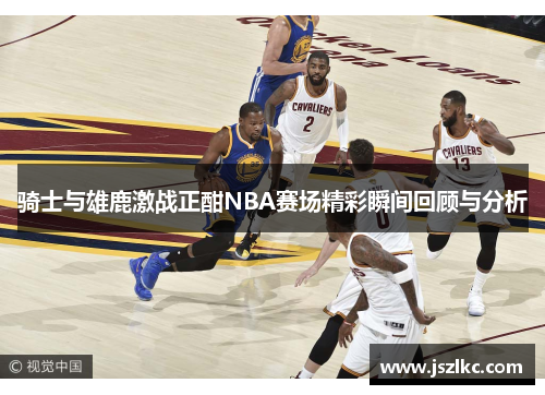 骑士与雄鹿激战正酣NBA赛场精彩瞬间回顾与分析